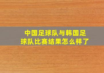 中国足球队与韩国足球队比赛结果怎么样了