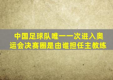 中国足球队唯一一次进入奥运会决赛圈是由谁担任主教练