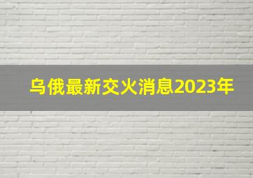 乌俄最新交火消息2023年