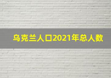 乌克兰人口2021年总人数