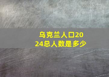 乌克兰人口2024总人数是多少