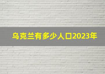 乌克兰有多少人口2023年