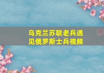 乌克兰苏联老兵遇见俄罗斯士兵视频