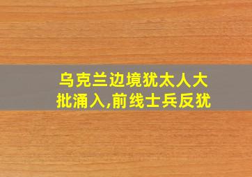 乌克兰边境犹太人大批涌入,前线士兵反犹