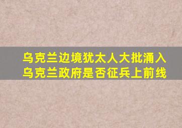 乌克兰边境犹太人大批涌入乌克兰政府是否征兵上前线