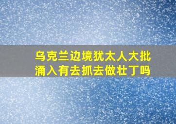 乌克兰边境犹太人大批涌入有去抓去做壮丁吗