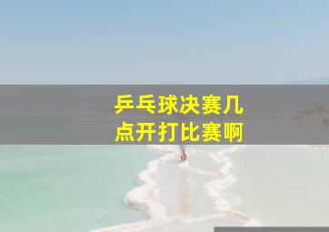 乒乓球决赛几点开打比赛啊