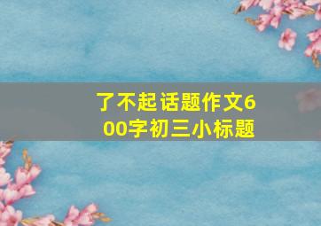 了不起话题作文600字初三小标题