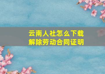 云南人社怎么下载解除劳动合同证明