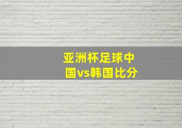 亚洲杯足球中国vs韩国比分