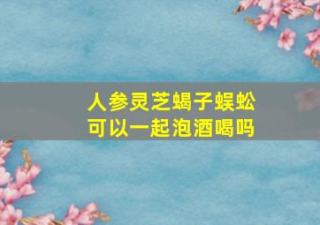 人参灵芝蝎子蜈蚣可以一起泡酒喝吗