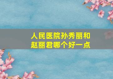 人民医院孙秀丽和赵丽君哪个好一点