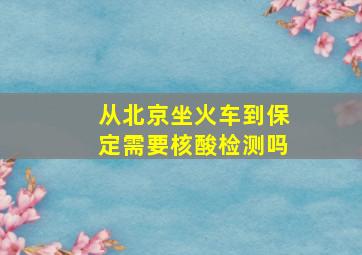 从北京坐火车到保定需要核酸检测吗