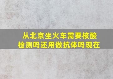 从北京坐火车需要核酸检测吗还用做抗体吗现在