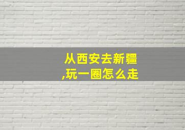 从西安去新疆,玩一圈怎么走