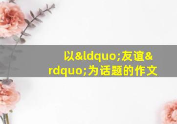 以“友谊”为话题的作文