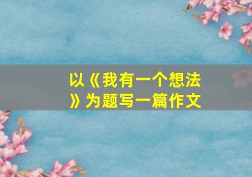 以《我有一个想法》为题写一篇作文