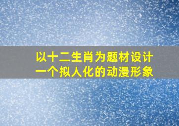 以十二生肖为题材设计一个拟人化的动漫形象