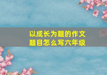 以成长为题的作文题目怎么写六年级