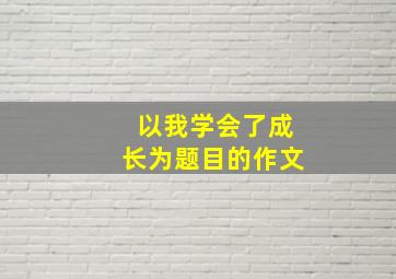 以我学会了成长为题目的作文