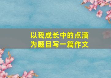 以我成长中的点滴为题目写一篇作文