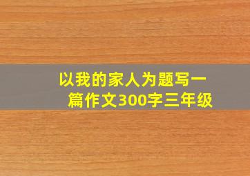 以我的家人为题写一篇作文300字三年级