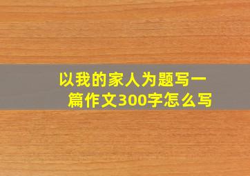 以我的家人为题写一篇作文300字怎么写