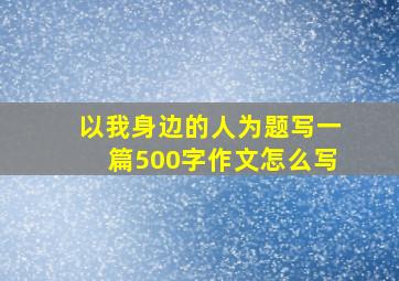 以我身边的人为题写一篇500字作文怎么写