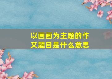 以画画为主题的作文题目是什么意思