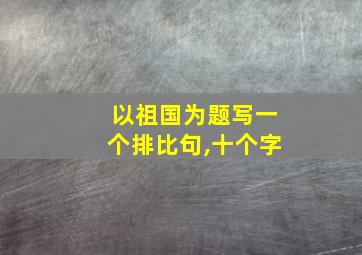 以祖国为题写一个排比句,十个字