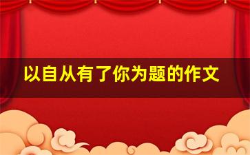 以自从有了你为题的作文