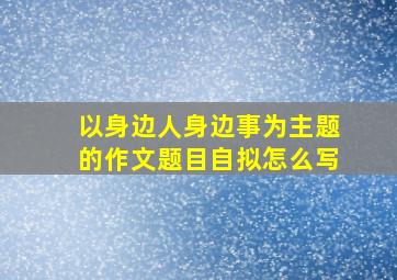 以身边人身边事为主题的作文题目自拟怎么写