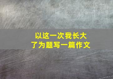 以这一次我长大了为题写一篇作文