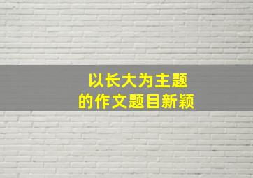 以长大为主题的作文题目新颖