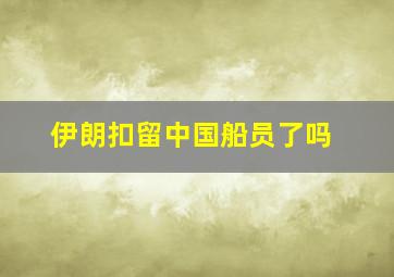 伊朗扣留中国船员了吗