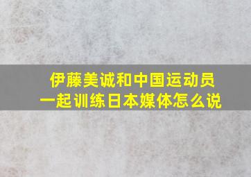 伊藤美诚和中国运动员一起训练日本媒体怎么说