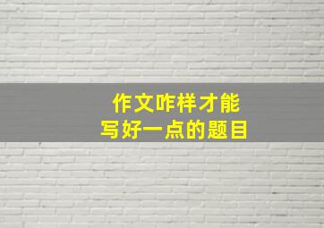 作文咋样才能写好一点的题目