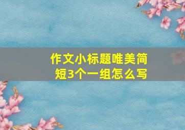 作文小标题唯美简短3个一组怎么写