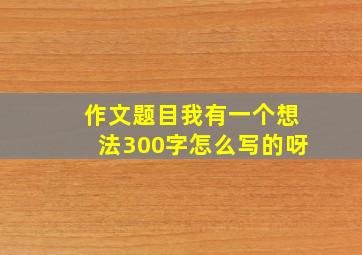 作文题目我有一个想法300字怎么写的呀