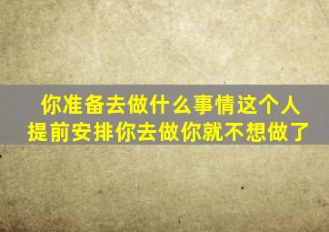 你准备去做什么事情这个人提前安排你去做你就不想做了