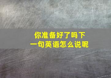 你准备好了吗下一句英语怎么说呢