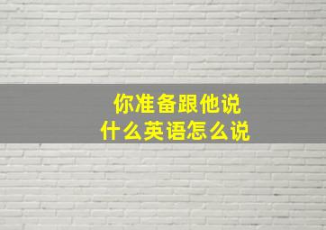 你准备跟他说什么英语怎么说