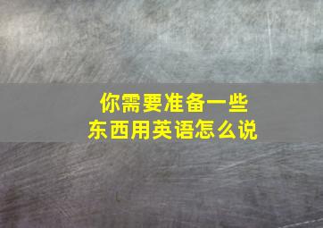 你需要准备一些东西用英语怎么说