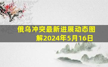 俄乌冲突最新进展动态图解2024年5月16日