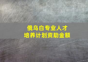 俄乌白专业人才培养计划资助金额