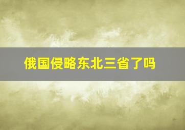 俄国侵略东北三省了吗