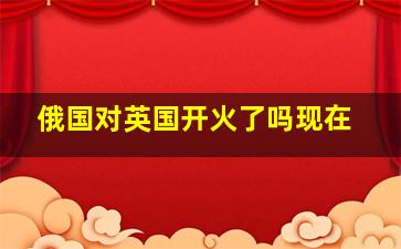 俄国对英国开火了吗现在