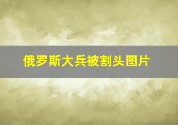 俄罗斯大兵被割头图片