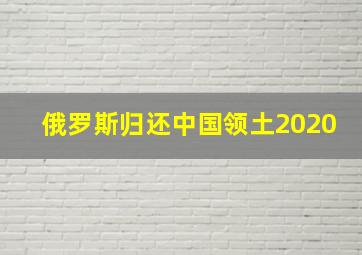 俄罗斯归还中国领土2020