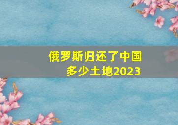 俄罗斯归还了中国多少土地2023